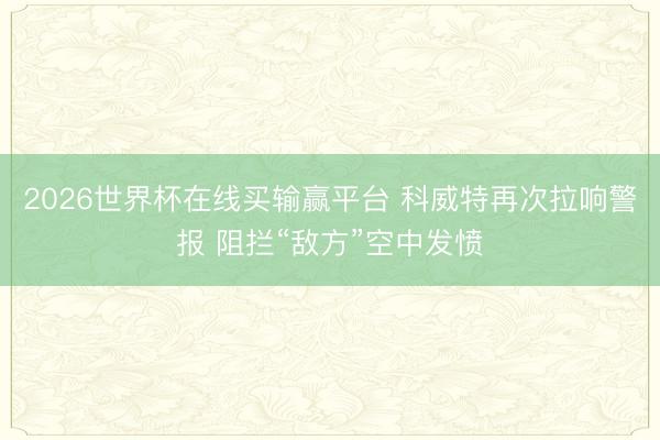 2026世界杯在线买输赢平台 科威特再次拉响警报 阻拦“敌方”空中发愤