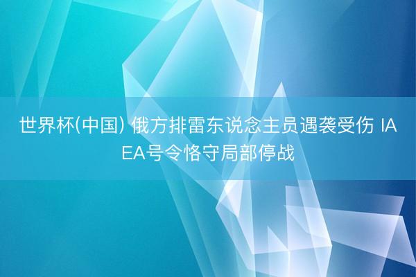 世界杯(中国) 俄方排雷东说念主员遇袭受伤 IAEA号令恪守局部停战