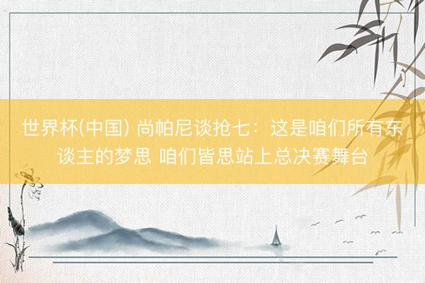 世界杯(中国) 尚帕尼谈抢七:这是咱们所有东谈主的梦思 咱们皆思站上总决赛舞台