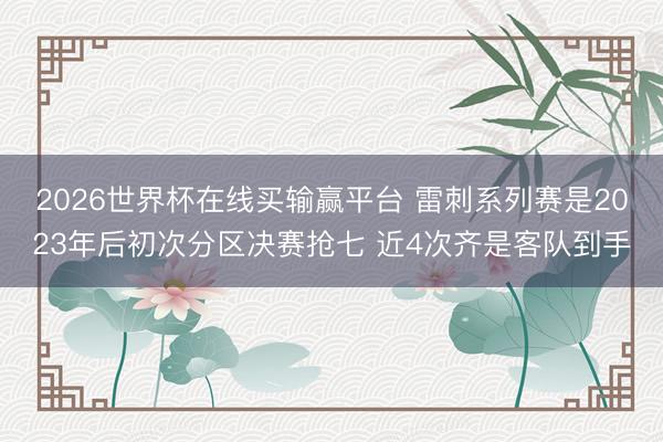 2026世界杯在线买输赢平台 雷刺系列赛是2023年后初次分区决赛抢七 近4次齐是客队到手