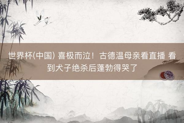 世界杯(中国) 喜极而泣！古德温母亲看直播 看到犬子绝杀后蓬勃得哭了