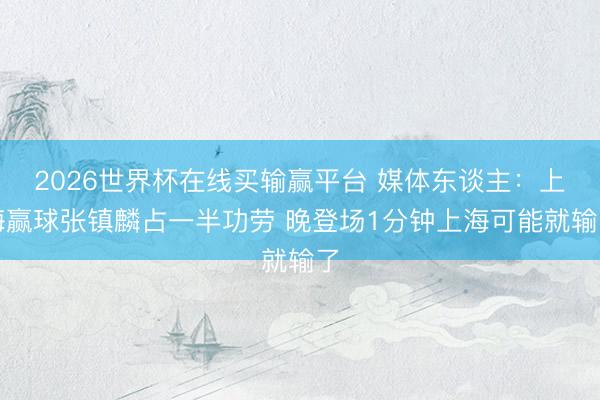 2026世界杯在线买输赢平台 媒体东谈主：上海赢球张镇麟占一半功劳 晚登场1分钟上海可能就输了