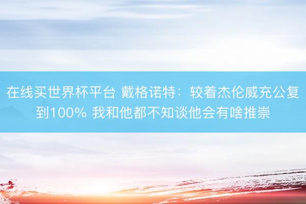 在线买世界杯平台 戴格诺特：较着杰伦威充公复到100% 我和他都不知谈他会有啥推崇