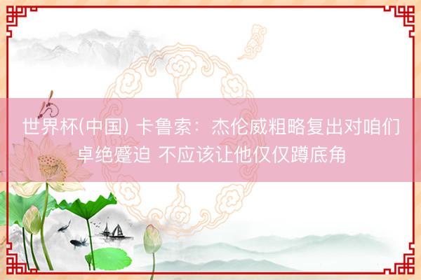 世界杯(中国) 卡鲁索：杰伦威粗略复出对咱们卓绝蹙迫 不应该让他仅仅蹲底角