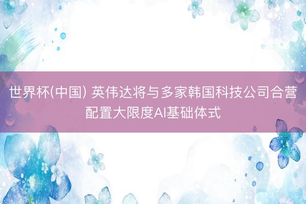 世界杯(中国) 英伟达将与多家韩国科技公司合营配置大限度AI基础体式