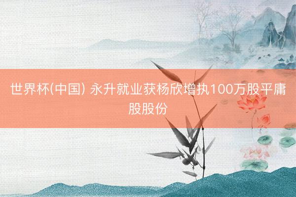 世界杯(中国) 永升就业获杨欣增执100万股平庸股股份