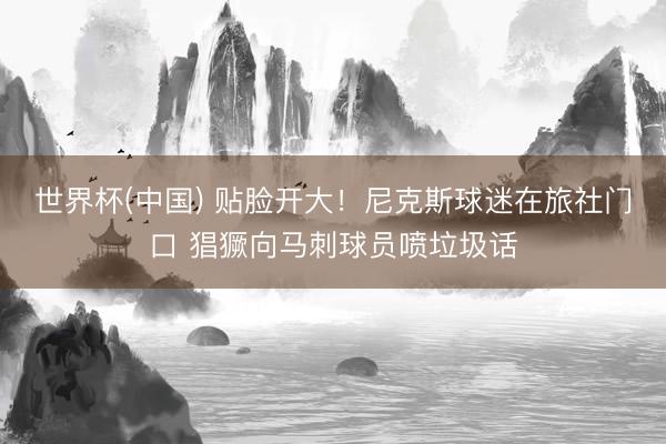 世界杯(中国) 贴脸开大！尼克斯球迷在旅社门口 猖獗向马刺球员喷垃圾话
