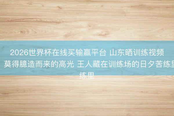 2026世界杯在线买输赢平台 山东晒训练视频：莫得臆造而来的高光 王人藏在训练场的日夕苦练里
