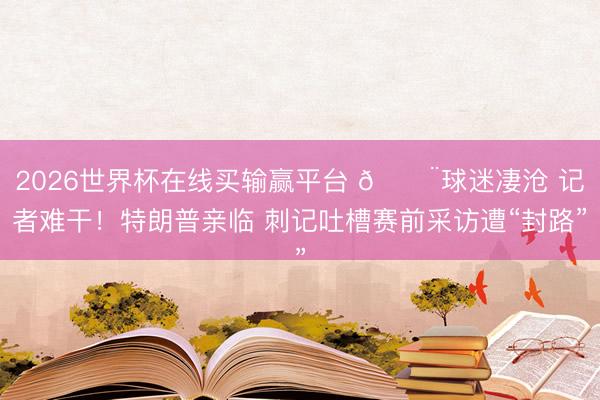 2026世界杯在线买输赢平台 😨球迷凄沧 记者难干！特朗普亲临 刺记吐槽赛前采访遭“封路”