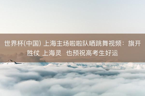 世界杯(中国) 上海主场啦啦队晒跳舞视频：旗开胜仗 上海灵  也预祝高考生好运