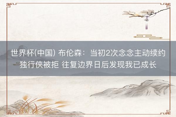 世界杯(中国) 布伦森：当初2次念念主动续约独行侠被拒 往复边界日后发现我已成长