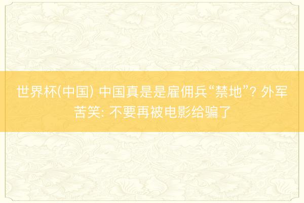世界杯(中国) 中国真是是雇佣兵“禁地”? 外军苦笑: 不要再被电影给骗了