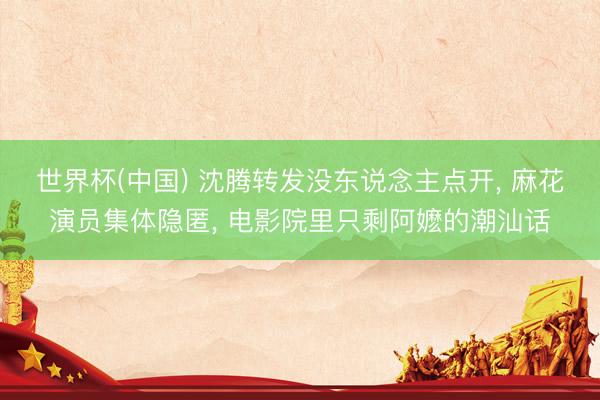 世界杯(中国) 沈腾转发没东说念主点开， 麻花演员集体隐匿， 电影院里只剩阿嬷的潮汕话