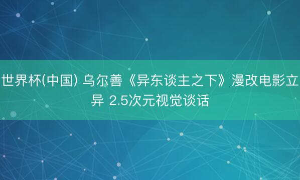 世界杯(中国) 乌尔善《异东谈主之下》漫改电影立异 2.5次元视觉谈话