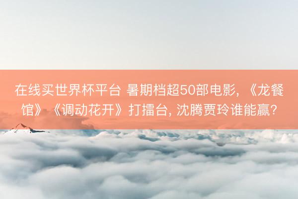 在线买世界杯平台 暑期档超50部电影， 《龙餐馆》《调动花开》打擂台， 沈腾贾玲谁能赢?