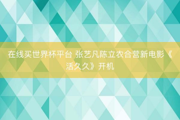 在线买世界杯平台 张艺凡陈立农合营新电影《活久久》开机