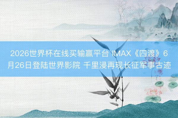 2026世界杯在线买输赢平台 IMAX《四渡》6月26日登陆世界影院 千里浸再现长征军事古迹