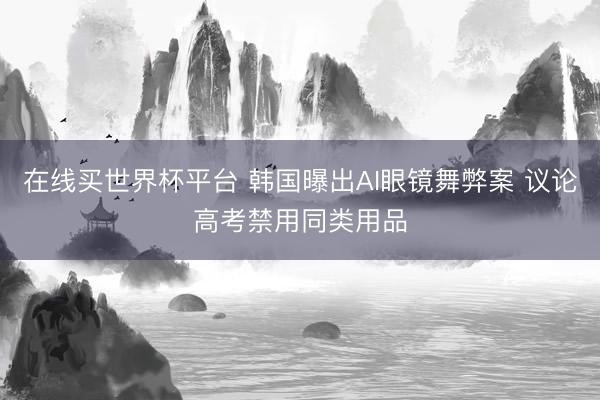 在线买世界杯平台 韩国曝出AI眼镜舞弊案 议论高考禁用同类用品