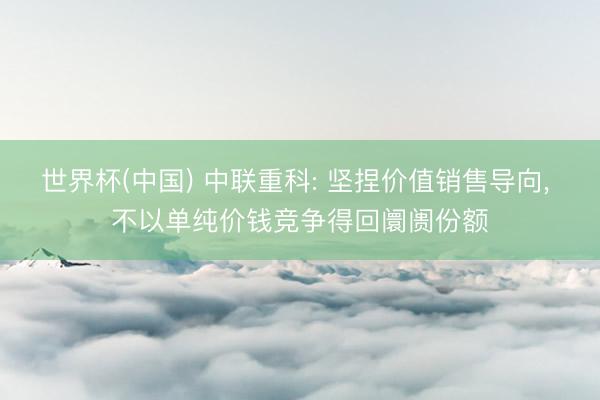 世界杯(中国) 中联重科: 坚捏价值销售导向， 不以单纯价钱竞争得回阛阓份额