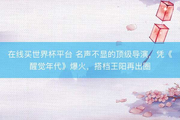 在线买世界杯平台 名声不显的顶级导演，凭《醒觉年代》爆火，搭档王阳再出圈