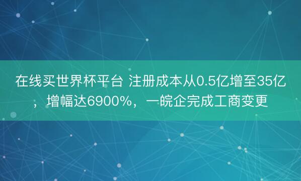 在线买世界杯平台 注册成本从0.5亿增至35亿，增幅达6900%，一皖企完成工商变更