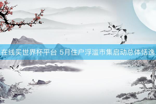 在线买世界杯平台 5月住户浮滥市集启动总体恬逸