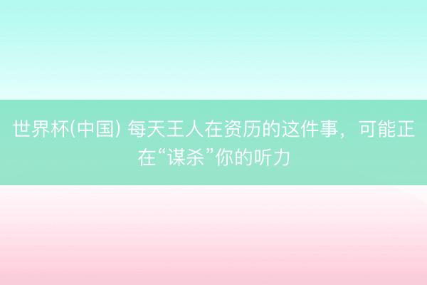 世界杯(中国) 每天王人在资历的这件事，可能正在“谋杀”你的听力