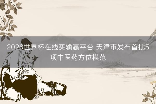 2026世界杯在线买输赢平台 天津市发布首批5项中医药方位模范