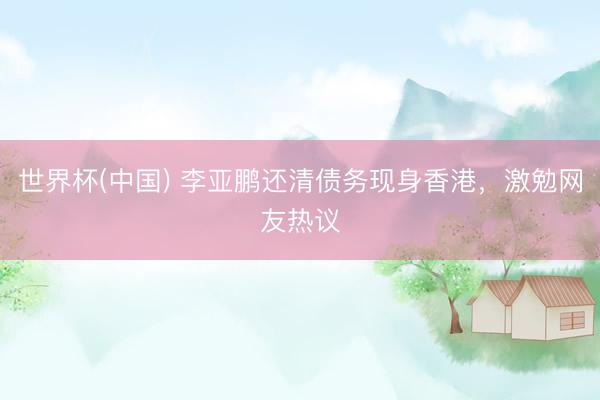 世界杯(中国) 李亚鹏还清债务现身香港，激勉网友热议