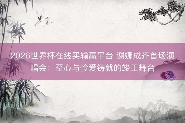 2026世界杯在线买输赢平台 谢娜成齐首场演唱会：至心与怜爱铸就的竣工舞台