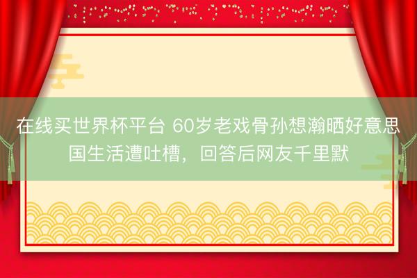 在线买世界杯平台 60岁老戏骨孙想瀚晒好意思国生活遭吐槽，回答后网友千里默