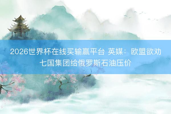 2026世界杯在线买输赢平台 英媒：欧盟欲劝七国集团给俄罗斯石油压价