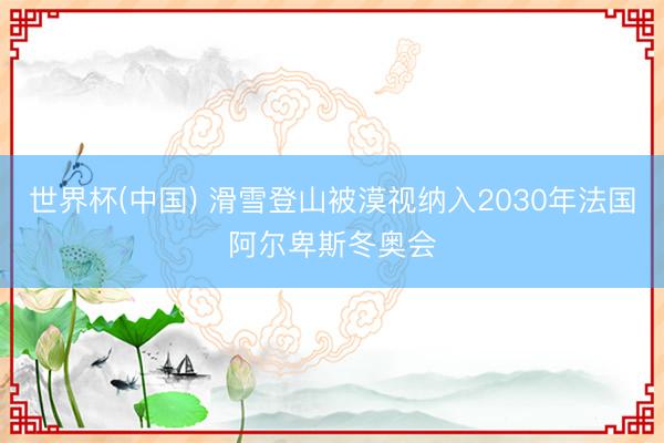 世界杯(中国) 滑雪登山被漠视纳入2030年法国阿尔卑斯冬奥会