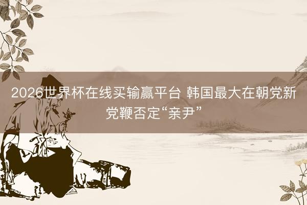 2026世界杯在线买输赢平台 韩国最大在朝党新党鞭否定“亲尹”