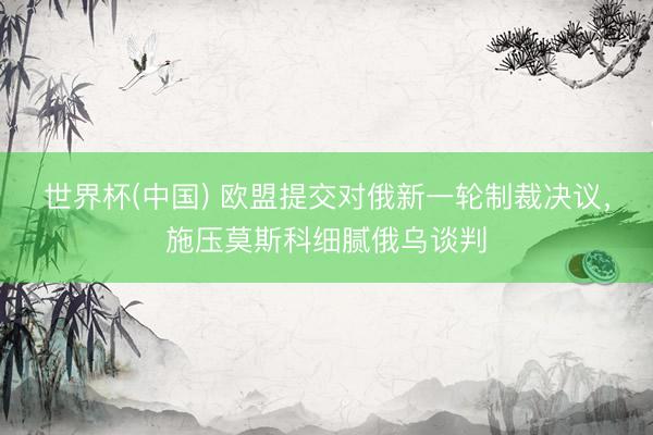 世界杯(中国) 欧盟提交对俄新一轮制裁决议，施压莫斯科细腻俄乌谈判