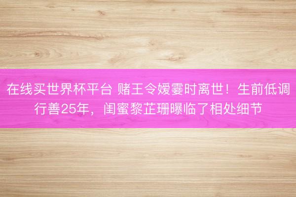 在线买世界杯平台 赌王令嫒霎时离世！生前低调行善25年，闺蜜黎芷珊曝临了相处细节