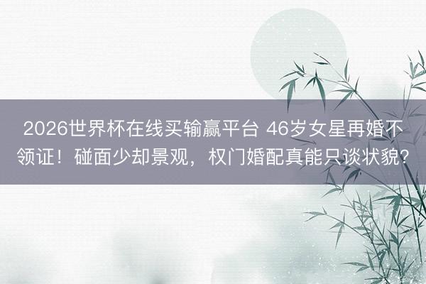 2026世界杯在线买输赢平台 46岁女星再婚不领证!碰面少却景观,权门婚配真能只谈状貌?