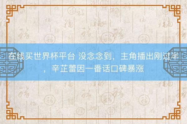 在线买世界杯平台 没念念到,主角播出刚过半,辛芷蕾因一番话口碑暴涨