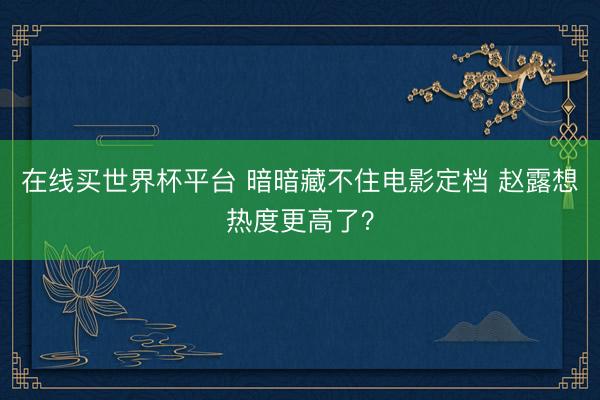 在线买世界杯平台 暗暗藏不住电影定档 赵露想热度更高了？