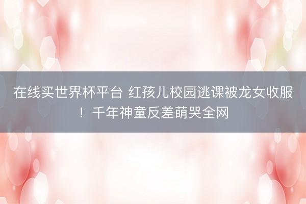在线买世界杯平台 红孩儿校园逃课被龙女收服！千年神童反差萌哭全网