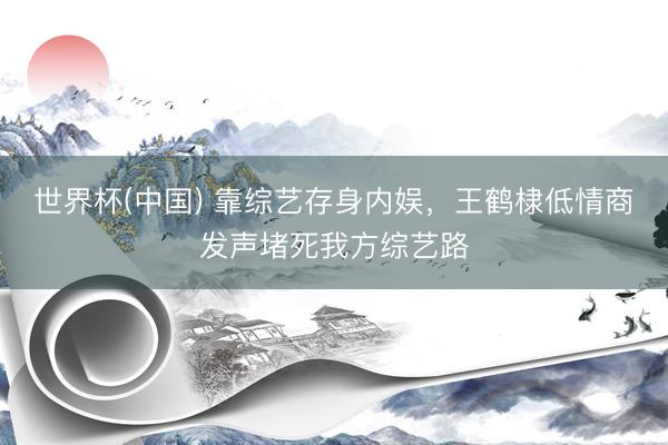 世界杯(中国) 靠综艺存身内娱，王鹤棣低情商发声堵死我方综艺路