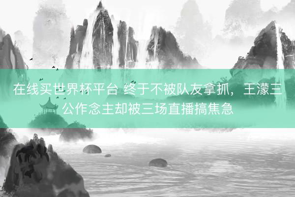 在线买世界杯平台 终于不被队友拿抓，王濛三公作念主却被三场直播搞焦急