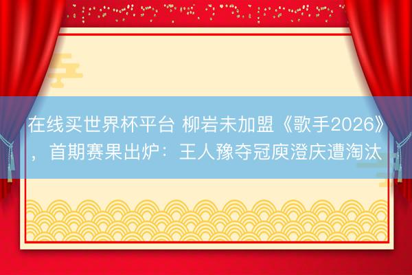 在线买世界杯平台 柳岩未加盟《歌手2026》，首期赛果出炉：王人豫夺冠庾澄庆遭淘汰