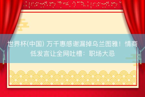 世界杯(中国) 万千惠感谢漏掉乌兰图雅！情商低发言让全网吐槽：职场大忌