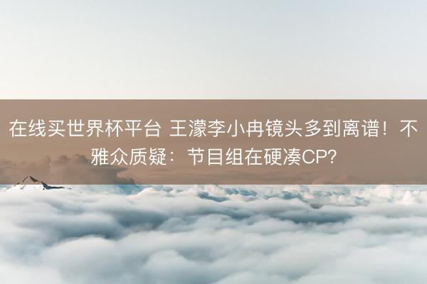 在线买世界杯平台 王濛李小冉镜头多到离谱！不雅众质疑：节目组在硬凑CP？