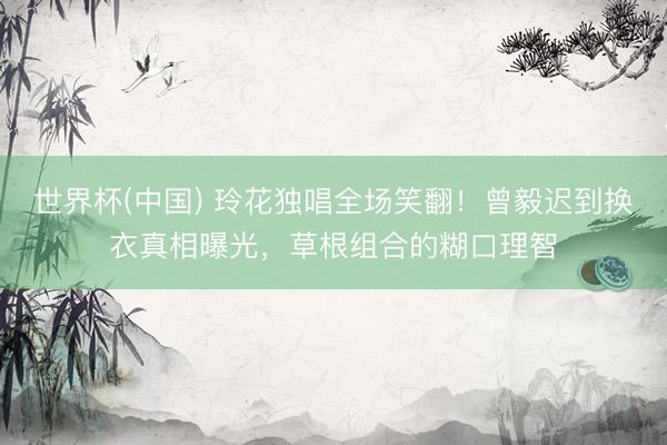 世界杯(中国) 玲花独唱全场笑翻！曾毅迟到换衣真相曝光，草根组合的糊口理智
