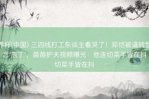 世界杯(中国) 三四线打工东谈主看哭了！郑恺被逼转型作念'庖丁'，苗苗护夫视频曝光：他连切菜手皆在抖