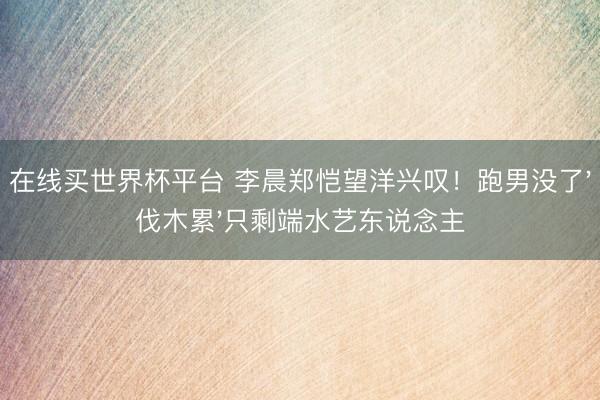 在线买世界杯平台 李晨郑恺望洋兴叹！跑男没了'伐木累'只剩端水艺东说念主