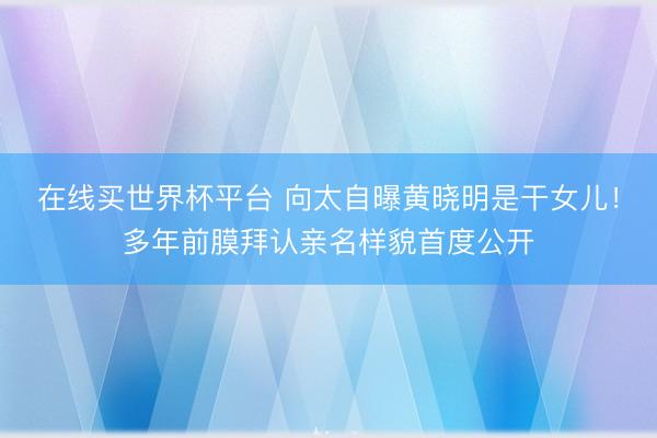 在线买世界杯平台 向太自曝黄晓明是干女儿！多年前膜拜认亲名样貌首度公开