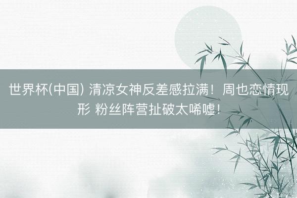 世界杯(中国) 清凉女神反差感拉满！周也恋情现形 粉丝阵营扯破太唏嘘！